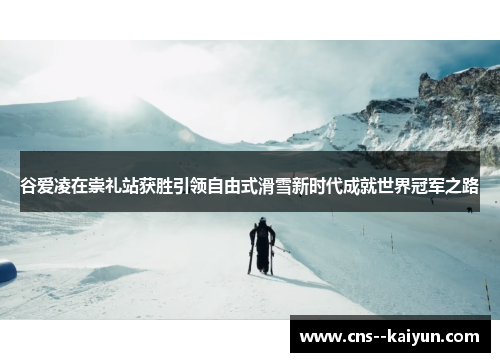 谷爱凌在崇礼站获胜引领自由式滑雪新时代成就世界冠军之路