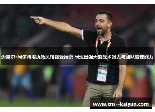 迈克尔·阿尔特塔执教风格备受推崇 展现出强大的战术眼光与团队管理能力