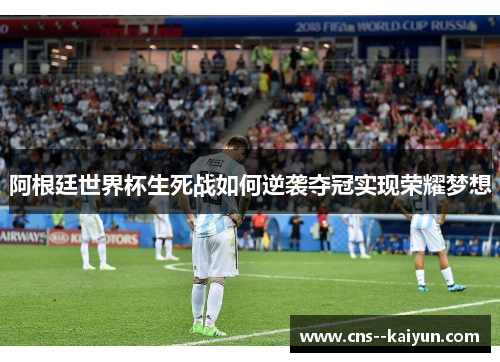 阿根廷世界杯生死战如何逆袭夺冠实现荣耀梦想