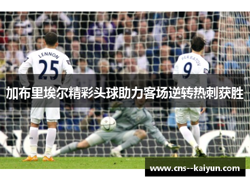 加布里埃尔精彩头球助力客场逆转热刺获胜