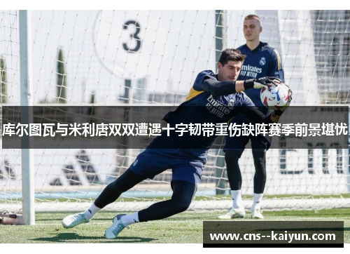 库尔图瓦与米利唐双双遭遇十字韧带重伤缺阵赛季前景堪忧