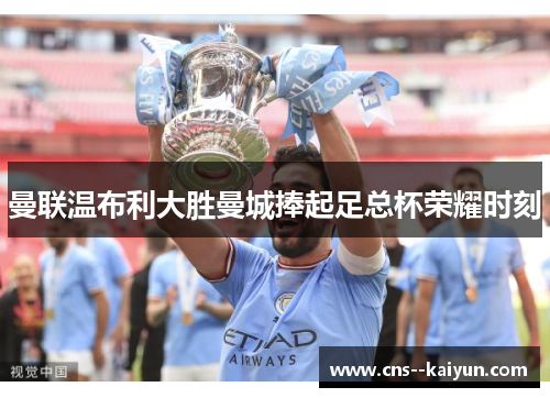 曼联温布利大胜曼城捧起足总杯荣耀时刻