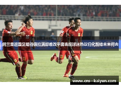 阿兰重返国足期待值拉满却难改平庸表现球迷热议归化前锋未来何去
